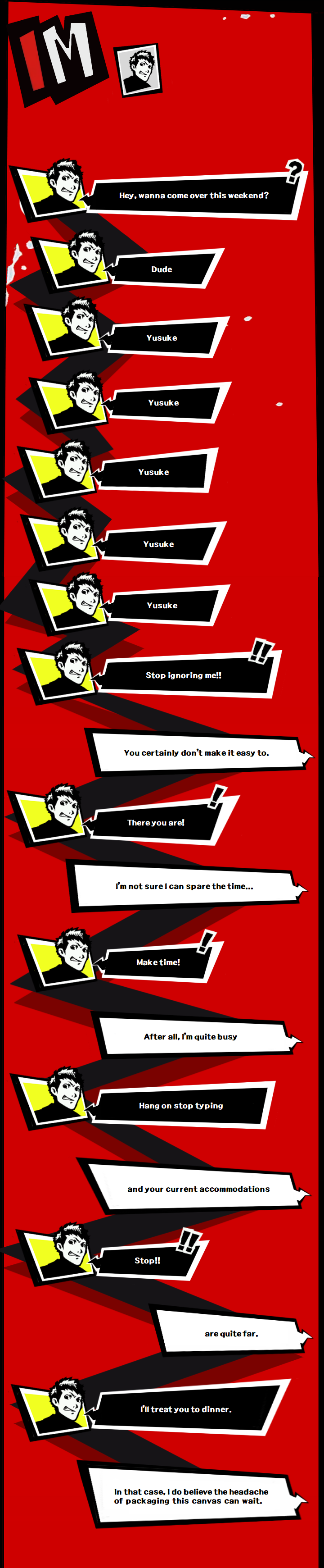 Text conversation; Ryuji is the sender, Yusuke is the receiver. Ryuji types: Hey, wanna come over this weekend? Ryuji types: Dude. Yusuke Yusuke Yusuke Yusuke Yusuke Ryuji types: Stop ignoring me!! Yusuke types: You certainly don’t make it easy to. Ryuji types: There you are! Yusuke types: I’m not sure I can spare the time… Ryuji types: Make time! Yusuke types: After all, I’m quite busy. Ryuji types: Hang on stop typing Yusuke types: And your current accommodations Ryuji types: Stop!! Yusuke types: are quite far. Ryuji types: I’ll treat you to dinner. Yusuke types: In that case, I do believe the headache of packaging this canvas can wait.