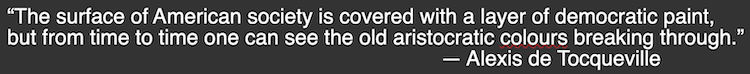 The surface of American society is covered with a layer of democratic paint, but from time to time one can see the old aristocratic colours breaking through. - Alexis de Tocqueville