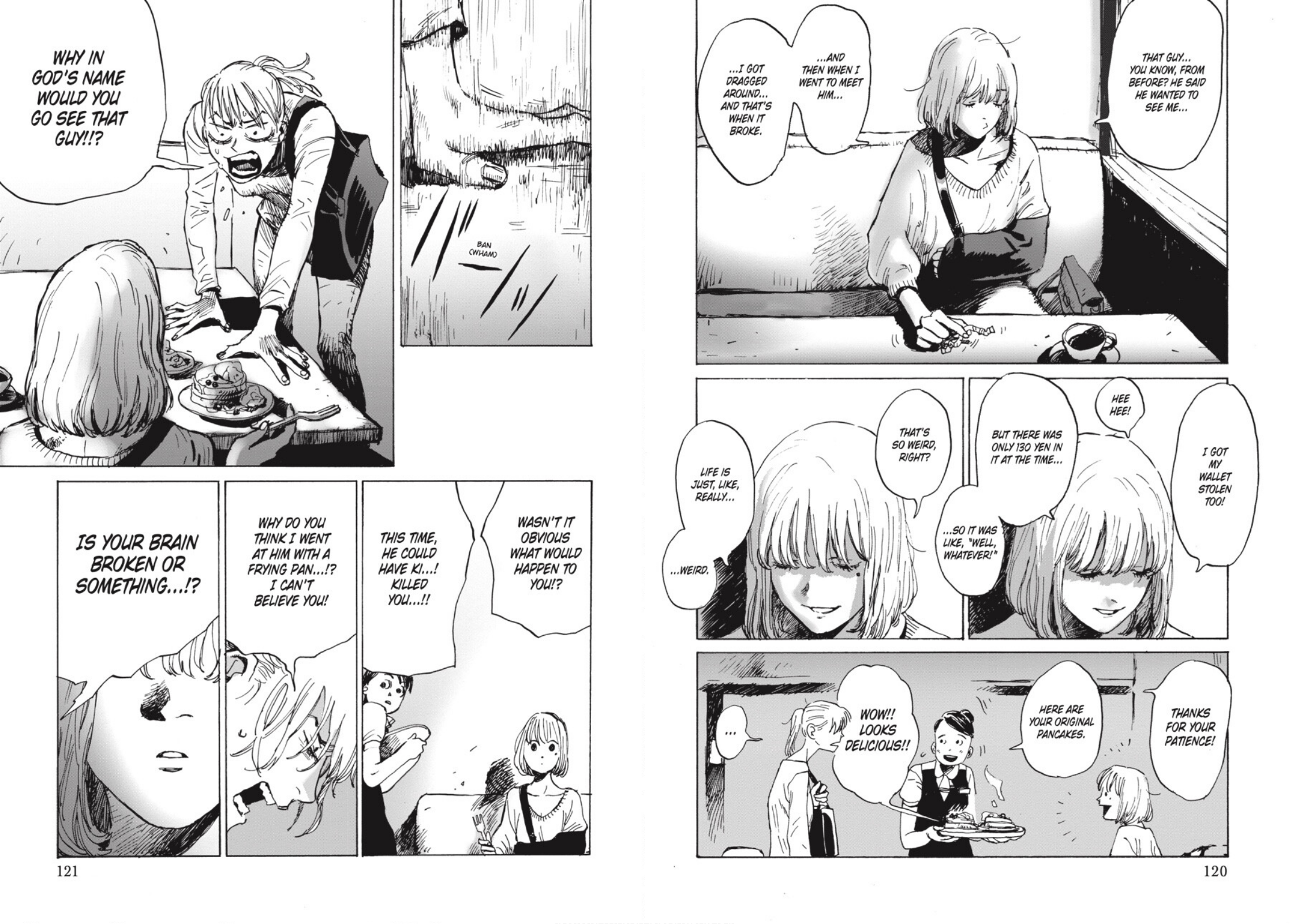 Tomoko and Mariko are sitting at a restaurant. Mariko's arm is in a cast. Mariko: That guy... you know, from before? He said he wanted to see me... and then when I went to meet him... I got dragged around... and that's when it broke. I got my wallet stolen too! Hee hee! But there was only 130 yen in it at the time... so it was like, "well, whatever!" That's so weird, right? Life is just, like, really... weird. Waitress, looking nervous: Thanks for your patience! Here are your original pancakes. Mariko: Wow!! Looks delicious!! Tomoyo, slamming her hands on the table: Why in god's name would you go see that guy!!? Wasn't it obvious what would happen to you! This time, he could have ki...! Killed you...!! Why do you think I went at him with a frying pan...!? Is your brain broken or something...!?