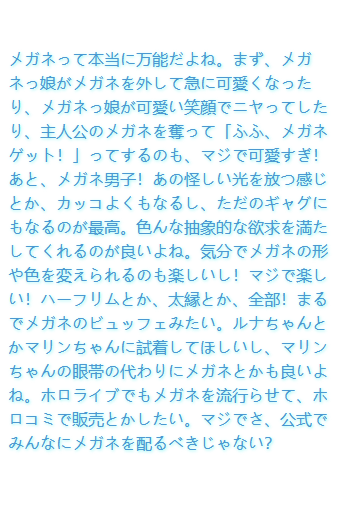 メガネって本当に万能だよね。まず、メガネっ娘がメガネを外して急に可愛くなったり、メガネっ娘が可愛い笑顔でニヤってしたり、主人公のメガネを奪って「ふふ、メガネゲット！」ってするのも、マジで可愛すぎ！あと、メガネ男子！あの怪しい光を放つ感じとか、カッコよくもなるし、ただのギャグにもなるのが最高。色んな抽象的な欲求を満たしてくれるのが良いよね。気分でメガネの形や色を変えられるのも楽しいし！マジで楽しい！ハーフリムとか、太縁とか、全部！まるでメガネのビュッフェみたい。ルナちゃんとかマリンちゃんに試着してほしいし、マリンちゃんの眼帯の代わりにメガネとかも良いよね。ホロライブでもメガネを流行らせて、ホロコミで販売とかしたい。マジでさ、公式でみんなにメガネを配るべきじゃない？