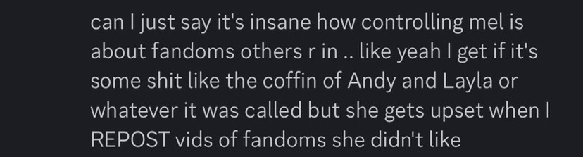 chem recalling that mel would get mad over him reposting fandoms that she didn't like, indicating that she is very controlling over what fandoms her friends and partners indulge in. she also got mad at friend who is mentioned in this rentry for liking reposts of mel's that involved forsaken, because said friend "didn't like it" when it was because they kept getting forced to play and eventually felt uncomfortable because of it