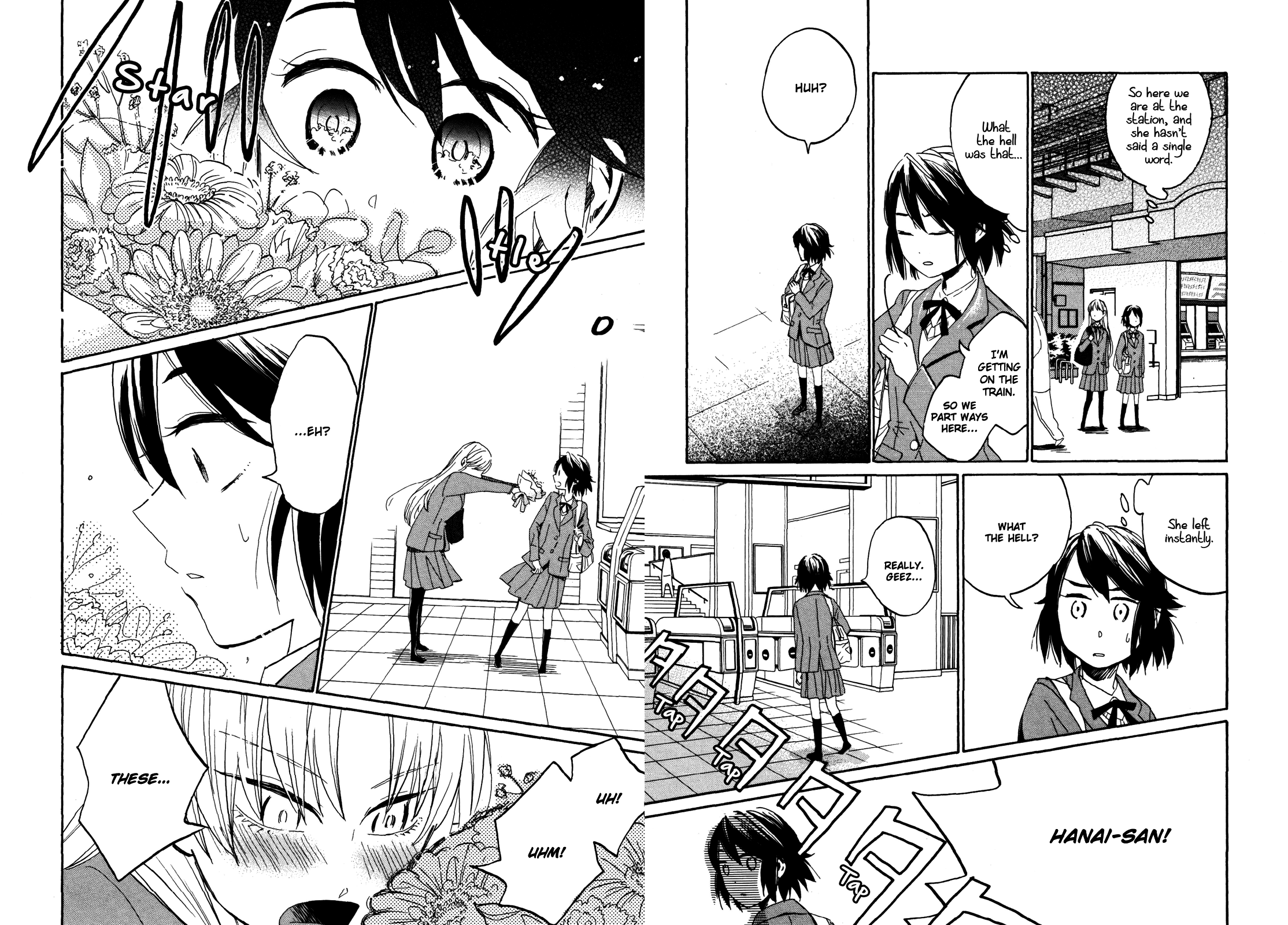 Sawako and Shiori are at a train station. Sawako, internally: So here we are at the station, and she hasn't said a single word. What the hell was that... Sawako: I'm getting on the train. So we part ways here... Huh? Sawako looks at the empty spot where Shiori had been standing. Sawako, internally: She left instantly. Sawako: What the hell? Really, geez... Shiori: Hanai-san! Shiori shoves a bouquet of flowers at Sawako. Sawako: ...Eh? Shiori: Uh! Uhm! These...