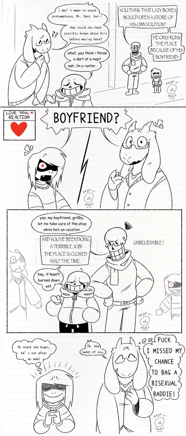 Toriel speaks with Sans, rather confused by his comment in the previous panel. 'I don't mean to sound presumptuous, Mr. Sans, but... How could you have possibly known about Kris before moving here?' 'What, you think I threw a dart at a map? Nah, I'm a renter.' Papyrus stands with Kris in the background, his hands on his hips. 'You think that lazy bones would open a store of his own volition? He only runs the place because of his boyfriend-' - The screen is split between Kris and Toriel as they both turn to face Papyrus (the viewer) shocked. 'Boyfriend?' There is also a Live Soul Reaction box in the left corner (the soul has not changed at all). - Sans and Papyrus speak amongst themselves again as Toriel and Kris stand off to the sides, absolutely speechless. 'Yep, my boyfriend, Grillby, let me take care of the shop while he's on vacation.' 'And you've been doing a terrible job! The place is closed half the time.' 'Hey, it hasn't burned down yet.' - Kris and Toriel stand side by side. Kris prays to the Angel, 'Oh, thank the Angel, he's not after my mom!' Toriel responds to the situation, 'Oh, how sweet of you.' while thinking to herself, 'Fuck, I missed my chance to bag a bisexual baddie!'