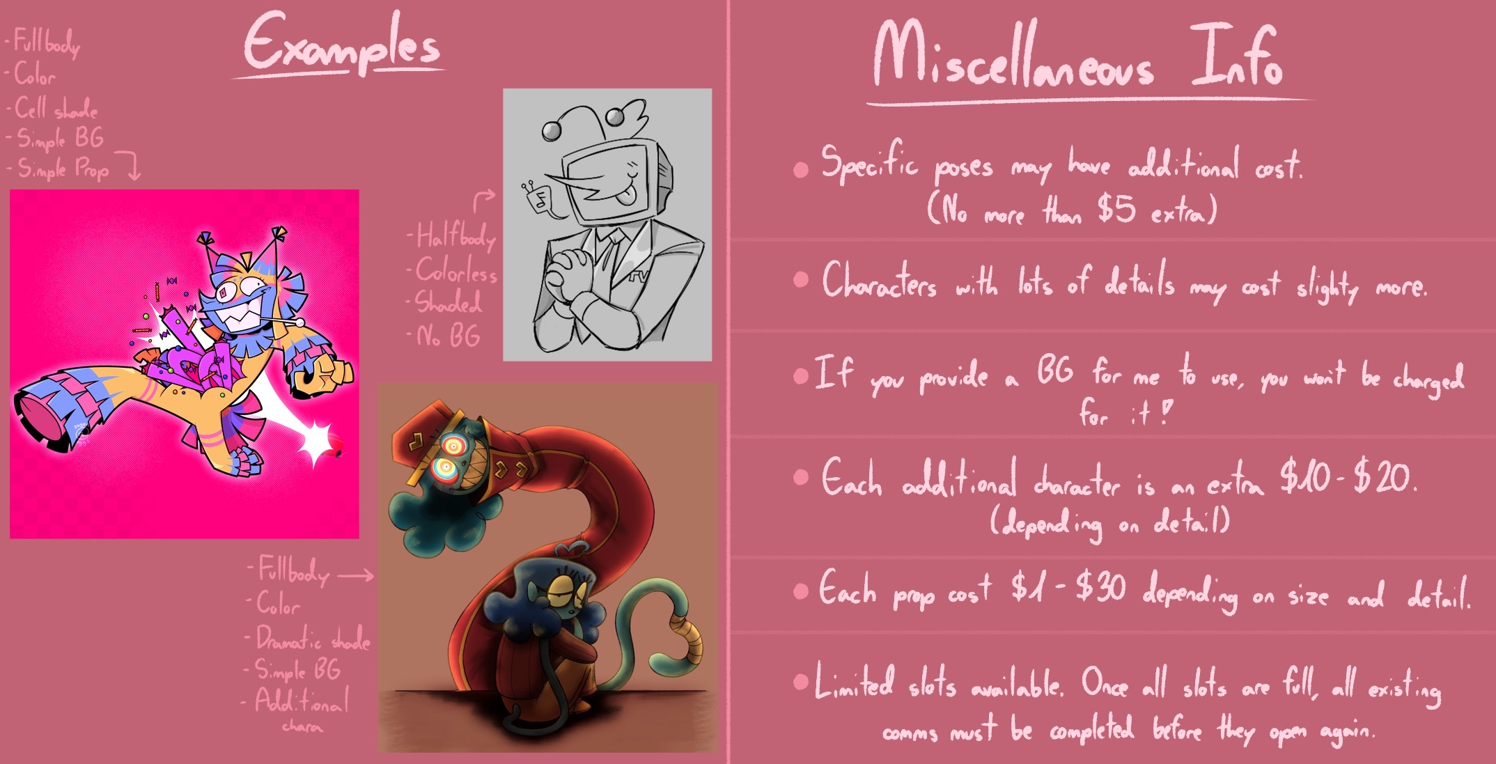 Examples. Miscellaneous Info: Specific poses may have additional cost (no more than $5 extra). Characters with lots of details may cost slightly more. If you provide a background for me to use, you won't be charged for it. Each additional character is extra $10-$20 (depending on detail). Each prop cost $1-$30 depending on size and detail. Limited slots available. Once all slots are full, all existing commissions must be completed before they open again.