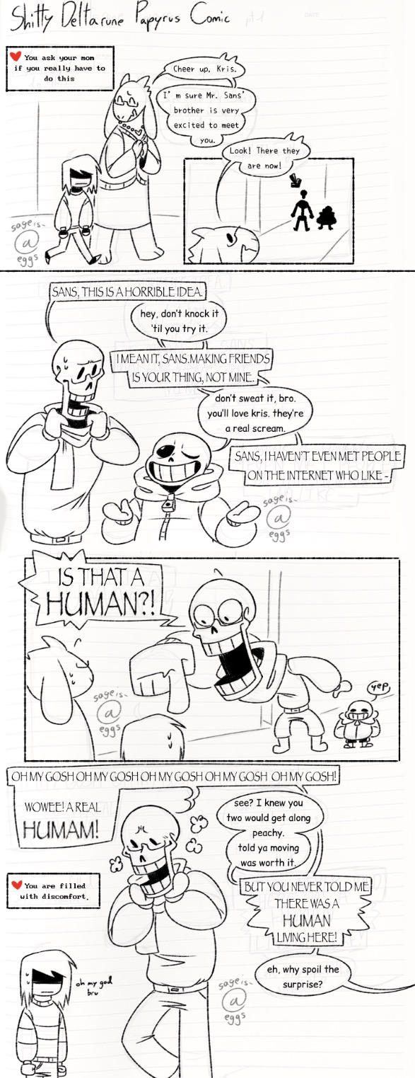 A shitty comic entitled 'Shitty Deltarune Papyrus Comic' Kris and Toriel are walking down the street. A textbox says 'You ask your mom if you really have to do this.' Toriel replies, 'Cheer up, Kris. I'm sure Mr. Sans' brother is very excited to see you.' - Toriel spots Sans and his brother (Papyrus, obviously) in the distance. 'Look! There they are now!' - Sans and Papyrus are having a conversation between the two of them, with Papyrus messily fiddling with his scarf. 'Sans, this is a horrible idea.' 'Hey, don't knock it 'til you try it.' 'I mean it, Sans. Making friends is your thing, not mine.' 'Don't sweat it, bro. You'll love Kris. They're a real scream.' 'Sans, I haven't even met people on the internet who like-' Papyrus' dialogue is cut off from here. - Papyrus' dialogue continues with him interrupting himself to scream, 'Is that a human!' His proportions (and the proportions of everyone else in the frame) are way off to a comical degree as he points out Kris, who is barely in frame. Sans responses with a simple, 'yep'. - Papyrus stands next to Kris, stomping his feet in glee. Kris stands there with their fists clenched awkwardly. Papyrus continues to speak with Sans, who is off screen. 'Oh my gosh oh my gosh oh my gosh oh my gosh oh my gosh! Wowee! A real human!' 'See? I knew you two would get along peachy. Told ya moving was worth it.' 'But you never told be there was a human living here!' 'Eh, why spoil the surprise?' A text box over Kris reads, 'You are filled with discomfort.' while Kris says, 'oh my god bru' under their breath.