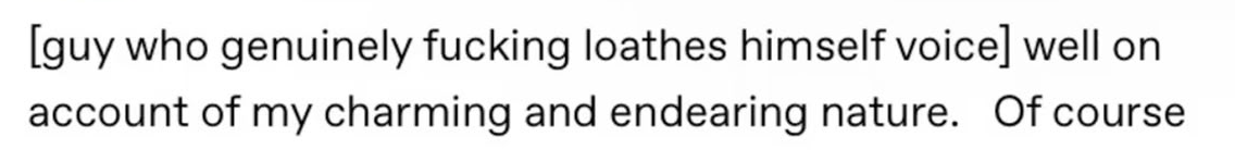  "(guy who genuinely fucking loathes himself voice) well on account of my charming and endearing nature. Of course" 