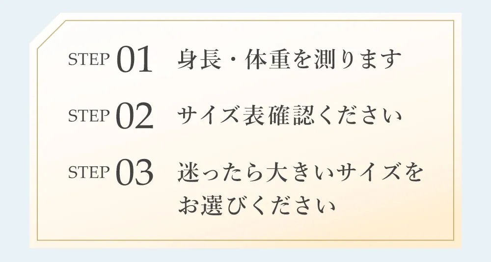 1.身長体重を測ります。2.サイズ表を確認ください3.迷ったら大きいサイズをお選びください