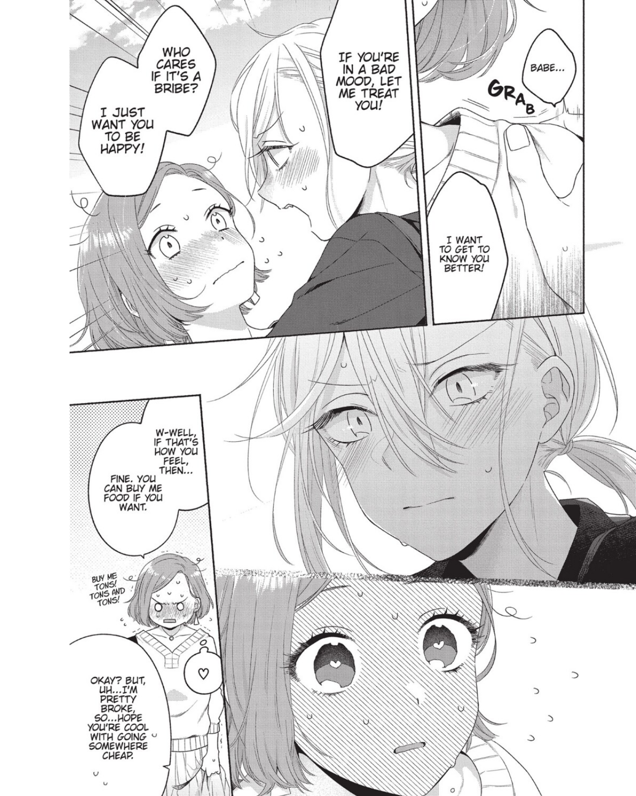 Mizuki, holding Satomi by the shoulders: Babe... I want to get to know you better! If you're in a bad mood, let me treat you! Who cares if it's a bribe? I just want you to be happy! Satomi: W-well, if that's how you feel, then... Fine. You can buy me food if you want. Buy me tons! Tons and tons!  Mizuki: Okay? But, uh... I'm pretty broke, so... hope you're cool with going somewhere cheap. 