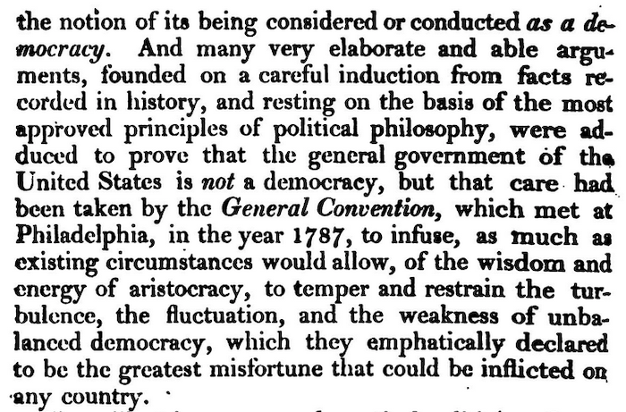 the notion of its being considered or conducted as a democracy. And many very elaborate and able arguments, founded on a careful induction from facts recorded in history, and resting on the basis of the most approved principles of political philosophy^ were adduced to prove that the general government of the United States is not a democracy, but that care had been taken by the General Convention, which met at Philadelphia, in the year 1787, to infuse, as much as existing circumstances would allow, of the wisdom and energy of aristocracy, to temper and restrain the turbulence, the fluctuation, and the weakness of unbalanced democracy, which they emphatically declared to be the greatest misfortune that could be inflicted of any country.