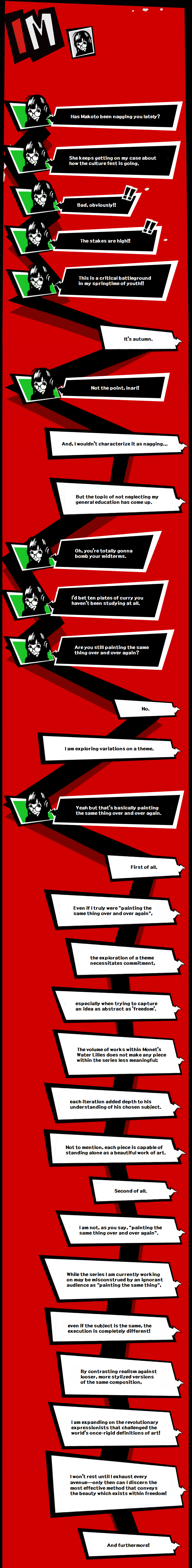 Text exchange between Yusuke and Futaba. Futaba: Has Makoto been nagging you lately?  She keeps getting on my case about how the culture fest is going.  Bad, obviously!!  The stakes are high!!  This is a critical battleground in my springtime of youth!! Yusuke: It's autumn.  Futaba: Not the point, Inari!  Yusuke: And, I wouldn't characterize it as nagging But the topic of not neglecting my general education has come up.  Futaba: Oh, you're totally gonna bomb your midterms. I'dd bet ten plates of curry you haven't been studying at all.  Are you still painting the same thing over and over again?  Yusuke: No.  I am exploring variations on a theme.  Futaba: Yeah but that’s basically painting the same thing over and over again.  Yusuke: First of all.  Even if I were truly “painting the same thing over and over again”, the exploration of a theme necessitates commitment, especially when trying to capture an idea as abstract as ‘freedom’.  The volume of works within Monet’s Water Lilies does not make any piece within the series less meaningful; each iteration added depth to his understanding of his chosen subject.  Not to mention, each individual piece is capable of standing alone as a beautiful work of art.  Second of all.  I am not, as you say, “painting the same thing over and over again.”  While the series I am currently working on may be misconstrued by an ignorant audience as “painting the same thing”, even if the subject is the same, the execution is completely different!  by contrasting realism against looser, more stylized versions of the same composition, I am expanding on the revolutionary expressionists that challenged the world’s once-rigid definitions of art!  I won’t rest until I exhaust all my stylistic options—only then can I choose the most effective way to convey the beauty that exists within freedom!  And furthermore!