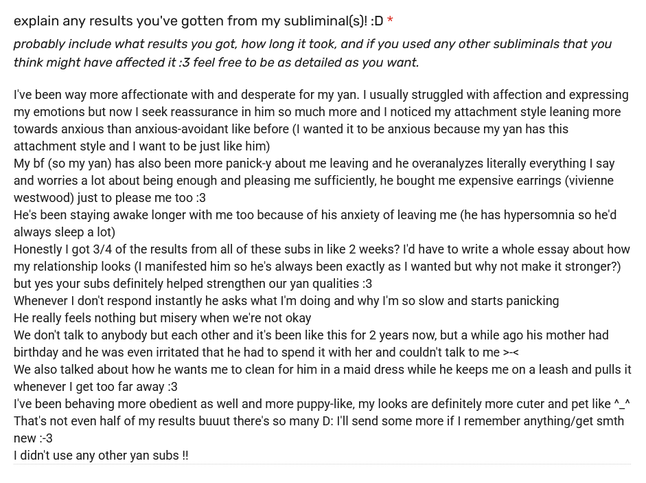 testimonial reads: I've been way more affectionate with and desperate for my yan. I usually struggled with affection and expressing my emotions but now I seek reassurance in him so much more and I noticed my attachment style leaning more towards anxious than anxious-avoidant like before (I wanted it to be anxious because my yan has this attachment style and I want to be just like him) My bf (so my yan) has also been more panick-y about me leaving and he overanalyzes literally everything I say and worries a lot about being enough and pleasing me sufficiently, he bought me expensive earrings (vivienne westwood) just to please me too :3 He's been staying awake longer with me too because of his anxiety of leaving me (he has hypersomnia so he'd always sleep a lot) Honestly I got 3/4 of the results from all of these subs in like 2 weeks? I'd have to write a whole essay about how my relationship looks (I manifested him so he's always been exactly as I wanted but why not make it stronger?) but yes your subs definitely helped strengthen our yan qualities :3 Whenever I don't respond instantly he asks what I'm doing and why I'm so slow and starts panicking He really feels nothing but misery when we're not okay We don't talk to anybody but each other and it's been like this for 2 years now, but a while ago his mother had birthday and he was even irritated that he had to spend it with her and couldn't talk to me >-< We also talked about how he wants me to clean for him in a maid dress while he keeps me on a leash and pulls it whenever I get too far away :3 I've been behaving more obedient as well and more puppy-like, my looks are definitely more cuter and pet like ^_^ That's not even half of my results buuut there's so many D: I'll send some more if I remember anything/get smth new :-3 I didn't use any other yan subs !! testimonial reads: I've been way more affectionate with and desperate for my yan. I usually struggled with affection and expressing my emotions but now I seek reassurance in him so much more and I noticed my attachment style leaning more towards anxious than anxious-avoidant like before (I wanted it to be anxious because my yan has this attachment style and I want to be just like him) My bf (so my yan) has also been more panick-y about me leaving and he overanalyzes literally everything I say and worries a lot about being enough and pleasing me sufficiently, he bought me expensive earrings (vivienne westwood) just to please me too :3 He's been staying awake longer with me too because of his anxiety of leaving me (he has hypersomnia so he'd always sleep a lot) Honestly I got 3/4 of the results from all of these subs in like 2 weeks? I'd have to write a whole essay about how my relationship looks (I manifested him so he's always been exactly as I wanted but why not make it stronger?) but yes your subs definitely helped strengthen our yan qualities :3 Whenever I don't respond instantly he asks what I'm doing and why I'm so slow and starts panicking He really feels nothing but misery when we're not okay We don't talk to anybody but each other and it's been like this for 2 years now, but a while ago his mother had birthday and he was even irritated that he had to spend it with her and couldn't talk to me >-< We also talked about how he wants me to clean for him in a maid dress while he keeps me on a leash and pulls it whenever I get too far away :3 I've been behaving more obedient as well and more puppy-like, my looks are definitely more cuter and pet like ^_^ That's not even half of my results buuut there's so many D: I'll send some more if I remember anything/get smth new :-3 I didn't use any other yan subs !!