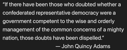 “If there have been those who doubted whether a confederated representative democracy were a government competent to the wise and orderly management of the common concerns of a mighty nation, those doubts have been dispelled.” — John Quincy Adams