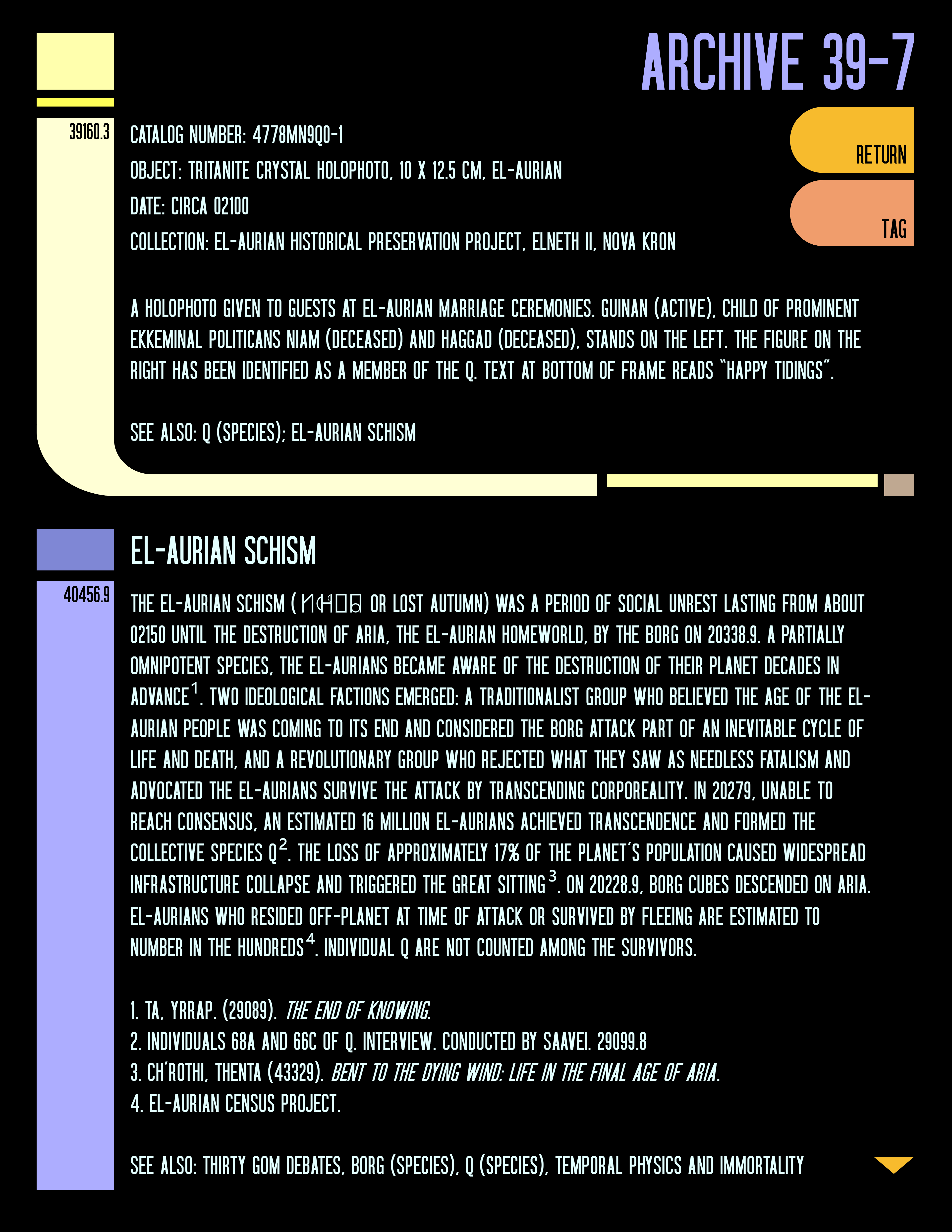 A digital image in the style of The Next Generation era LCARS screens. The background is black. At the top of the screen it reads “ARCHIVE 39-7” in light purple text. Two archive entries are displayed in pale yellow text. The first entry reads:  Catalog number: 4778MN9Q0-1  Object: Tritanite crystal holophoto, 10 x 12.5 cm, El-Aurian  Date: circa 02100  Collection: El-Aurian Historical Preservation Project, Elneth II, Nova Kron  A holophoto given to guests at El-Aurian marriage ceremonies. Guinan (active), child of prominent Ekkeminal politicans Niam (deceased) and Haggad (deceased), stands on the left. The figure on the right has been identified as a member of the Q. Text at bottom of frame reads “Happy Tidings”.  See also: Q (species); El-Aurian Schism  The second entry reads:  El-Aurian Schism  The El-Aurian schism (□□□□ or Lost Autumn) was a period of social unrest lasting from about 02150 until the destruction of Aria, the El-Aurian homeworld, by the Borg on 20338.9. A partially omnipotent species, the El-Aurians became aware of the destruction of their planet decades in advance¹. Two ideological factions emerged: a traditionalist group who believed the age of the El-Aurian people was coming to its end and considered the Borg attack part of an inevitable cycle of life and death, and a revolutionary group who rejected what they saw as needless fatalism and advocated the El-Aurians survive the attack by transcending corporeality. In 20279, unable to reach consensus, an estimated 16 million El-Aurians achieved transcendence and formed the collective species Q². The loss of approximately 17% of the planet’s population caused widespread infrastructure collapse and triggered The Great Sitting³. On 20228.9, Borg cubes descended on Aria. El-Aurians who resided off-planet at time of attack or survived by fleeing are estimated to number in the hundreds⁴. Individual Q are not counted among the survivors.      1. Ta, Yrrap. (29089). The End of Knowing.  2. Individuals 68A and 66C of Q. Interview. Conducted by Saavei. 29099.8  3. Ch’Rothi, Thenta (43329). Bent to the Dying Wind: Life in the Final Age of Aria.  4. El-Aurian Census Project.   See also: Thirty Gom Debates, Borg (species), Q (species), Temporal physics and immortality   At the bottom of the screen there is a small orange arrow pointing down, as if you could scroll farther down the screen.