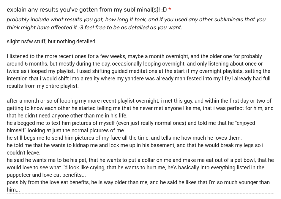 testimonial reads: slight nsfw stuff, but nothing detailed. I listened to the more recent ones for a few weeks, maybe a month overnight, and the older one for probably around 6 months, but mostly during the day, occasionally looping overnight, and only listening about once or twice as i looped my playlist. I used shifting guided meditations at the start if my overnight playlists, setting the intention that i would shift into a reality where my yandere was already manifested into my life/i already had full results from my entire playlist. after a month or so of looping my more recent playlist overnight, i met this guy, and within the first day or two of getting to know each other he started telling me that he never met anyone like me, that i was perfect for him, and that he didn't need anyone other than me in his life. he's begged me to text him pictures of myself (even just really normal ones) and told me that he "enjoyed himself" looking at just the normal pictures of me. he still begs me to send him pictures of my face all the time, and tells me how much he loves them. he told me that he wants to kidnap me and lock me up in his basement, and that he would break my legs so i couldn't leave. he said he wants me to be his pet, that he wants to put a collar on me and make me eat out of a pet bowl, that he would love to see what i'd look like crying, that he wants to hurt me, he's basically into everything listed in the puppeteer and love cat benefits... possibly from the love eat benefits, he is way older than me, and he said he likes that i'm so much younger than him... testimonial reads: slight nsfw stuff, but nothing detailed. I listened to the more recent ones for a few weeks, maybe a month overnight, and the older one for probably around 6 months, but mostly during the day, occasionally looping overnight, and only listening about once or twice as i looped my playlist. I used shifting guided meditations at the start if my overnight playlists, setting the intention that i would shift into a reality where my yandere was already manifested into my life/i already had full results from my entire playlist. after a month or so of looping my more recent playlist overnight, i met this guy, and within the first day or two of getting to know each other he started telling me that he never met anyone like me, that i was perfect for him, and that he didn't need anyone other than me in his life. he's begged me to text him pictures of myself (even just really normal ones) and told me that he "enjoyed himself" looking at just the normal pictures of me. he still begs me to send him pictures of my face all the time, and tells me how much he loves them. he told me that he wants to kidnap me and lock me up in his basement, and that he would break my legs so i couldn't leave. he said he wants me to be his pet, that he wants to put a collar on me and make me eat out of a pet bowl, that he would love to see what i'd look like crying, that he wants to hurt me, he's basically into everything listed in the puppeteer and love cat benefits... possibly from the love eat benefits, he is way older than me, and he said he likes that i'm so much younger than him...