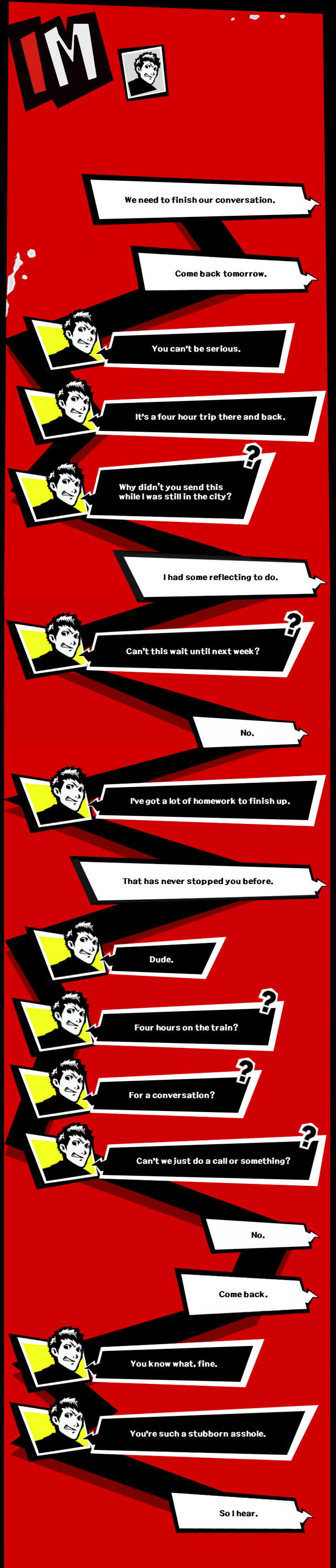 Text between Yusuke and Ryuji. Yusuke: We need to finish our conversation. Come back tomorrow.  Ryuji: You can't be serious. It's a four hour trip there and back. Why didn't you send this while I was still in the city?  Yusuke: I had some reflecting to do.  Ryuji: Can't this wait until next week?  Yusuke: No.  Ryuji: I've got a lot of homework to finish up.  Yusuke: That has never stopped you before.  Ryuji: Dude.  Four hours on the train?  For a conversation?  Can't we just do a call or something?  Yusuke: No. Come back.  Ryuji: You know what, fine. You're such a stubborn asshole.  Yusuke: So I hear.
