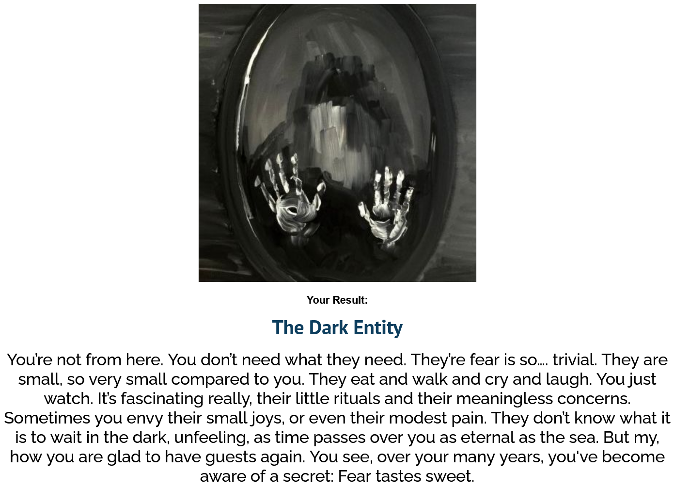 The Dark Entity - You’re not from here. You don’t need what they need. They’re fear is so…. trivial. They are small, so very small compared to you. They eat and walk and cry and laugh. You just watch. It’s fascinating really, their little rituals and their meaningless concerns. Sometimes you envy their small joys, or even their modest pain. They don’t know what it is to wait in the dark, unfeeling, as time passes over you as eternal as the sea. But my, how you are glad to have guests again. You see, over your many years, you've become aware of a secret: Fear tastes sweet.