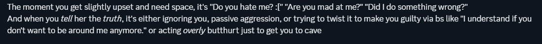 victim recalling melody commonly asking if people are mad at her or if she did something wrong upon their distance, whether it be for personal reasons or simply because they don't always want to talk, followed by passive aggressiveness or a way of twisting the story for her own gain after being told an honest answer