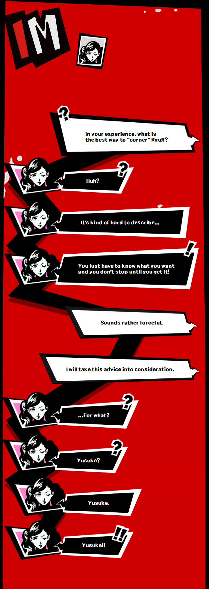 Yusuke: In your experience, what is the best way to “corner” Ryuji?  Ann: Huh?  It’s kind of hard to describe…  You just have to know what you want and you don’t stop until you get it!  Yusuke: Sounds rather forceful.  I’ll take your advice under consideration.  Ann: …For what?  Yusuke?  Yusuke.  Yusuke!!