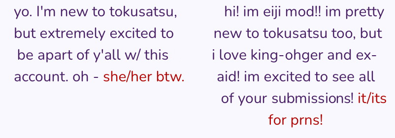 mod ankh's intro: yo. I'm new to tokusatsu, but extremely excited to be apart of y'all with this account. oh - she/her btw. mod eiji's intro: hi! i'm eiji mod!! im pretty new tokusatsu too, but i love king-ohger and ex-aid! im excited to see all of your submissions! it/its for prns!