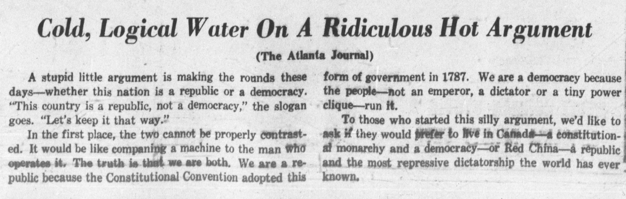 "Cold, Logical Water On a Ridiculous Hot Argument" - A stupid little argument is making the rounds these days— whether this nation is a republic or a democracy.“This country is a republic, not a democracy,” the slogan goes. "Let’s keep it that way.” In the first place, the two cannot be properly contrasted. It would be like companing a machine to the man who operates it. The truth is that we are both. We are a republic because the Constitutional Convention adopted this form of government in 1787. We are a democracy because the people —not an emperor, a dictator or a tiny power clique—run it. To those who started this silly argument, we’d like to ask it they would prefer to live in Canada -a constitutional monarchy and a democracy—or Red China—a republic and the most repressive dictatorship the world has ever known.