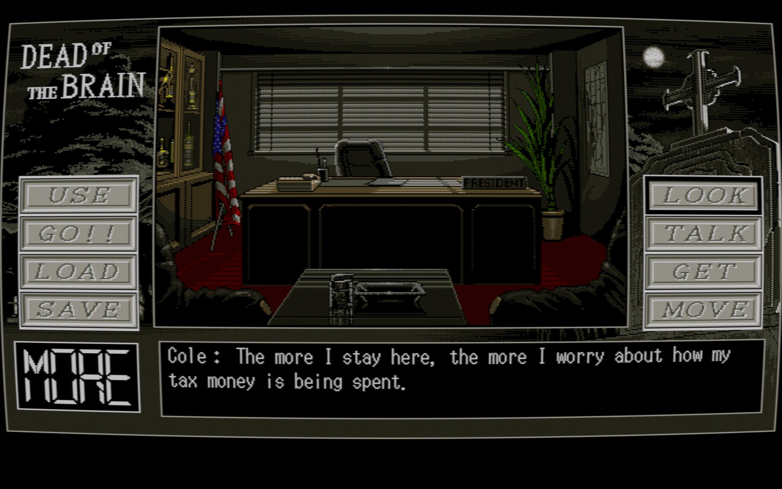 A screenshot of a Pixel art game, in the middle of the image there is an office, in shadow, with a coffee table in the foreground of the image, two leather chairs either side of it, and a large desk in the background, there are closed slat blinds over a window behind the desk and pale moonlight is cast into the room through the slits. To the left of the desk is a liquor cabinet and an American flag on a flag pole, to the right a large potted plant and a poster or canvas on the wall. There is a telephone, pen stand and piece of paper on the desk, along with a sign that says "President". Around the image is the game's UI, in Grey's, white's and blacks, along the bottom is a dialog box saying "Cole: The More I stay here, the more I worry about how my tax money is being spent." Along the left and right side there are words for various actions like Use, GO!!, Look, Talk, etc. In the top left, text saying DEAD of the BRAIN, in the top right, a pixel art Cross on a tombstone, the moon behind it