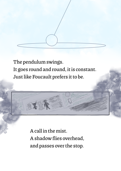 third page of the fancomic. the lines say, the pendulum swings. it goes round and round, it is constant. just like foucault prefers it to be. the second lines say, a call in the mist. a shadow flies overhead, and passes over the stop.