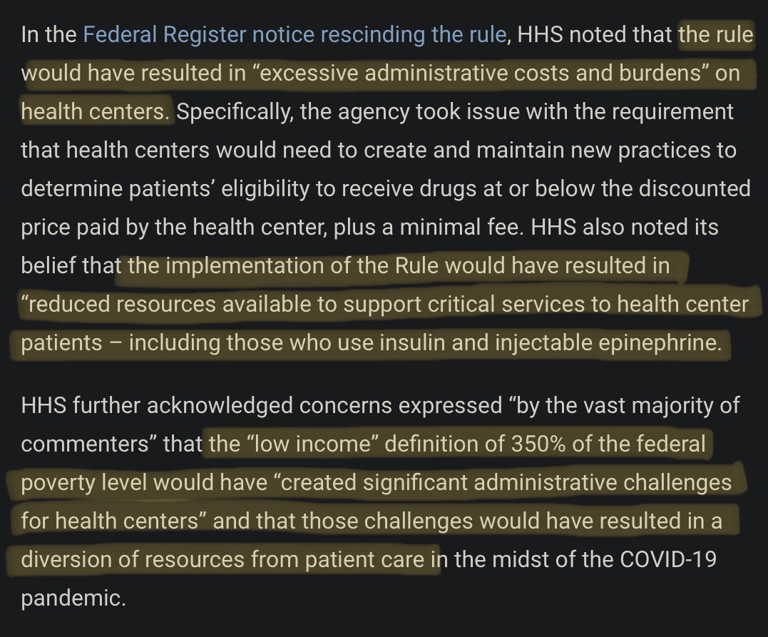 In the Federal Register notice rescinding the rule, HHS noted that the rule would have resulted in “excessive administrative costs and burdens” on health centers. Specifically, the agency took issue with the requirement that health centers would need to create and maintain new practices to determine patient's eligibility to receive drugs at or below the discounted price paid by the health center, plus a minimal fee. HHS also noted its belief that the implementation of the Rule would have resulted in “reduced resources available to support critical services to health center patients – including those who use insulin and injectable epinephrine. HHS further acknowledged concerns expressed “by the vast majority of commenters” that the “low income” definition of 350% of the federal poverty level would have “created significant administrative challenges for health centers” and that those challenges would have resulted in a diversion of resources from patient care in the midst of the COVID-19 pandemic.