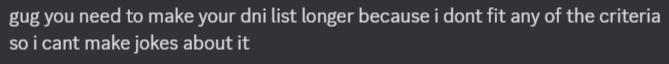 Screenshot of a discord message saying; "gug you need to make your dni list longer because i dont fit any of the criteria so i cant make jokes about it" Screenshot of a discord message saying; "gug you need to make your dni list longer because i dont fit any of the criteria so i cant make jokes about it"