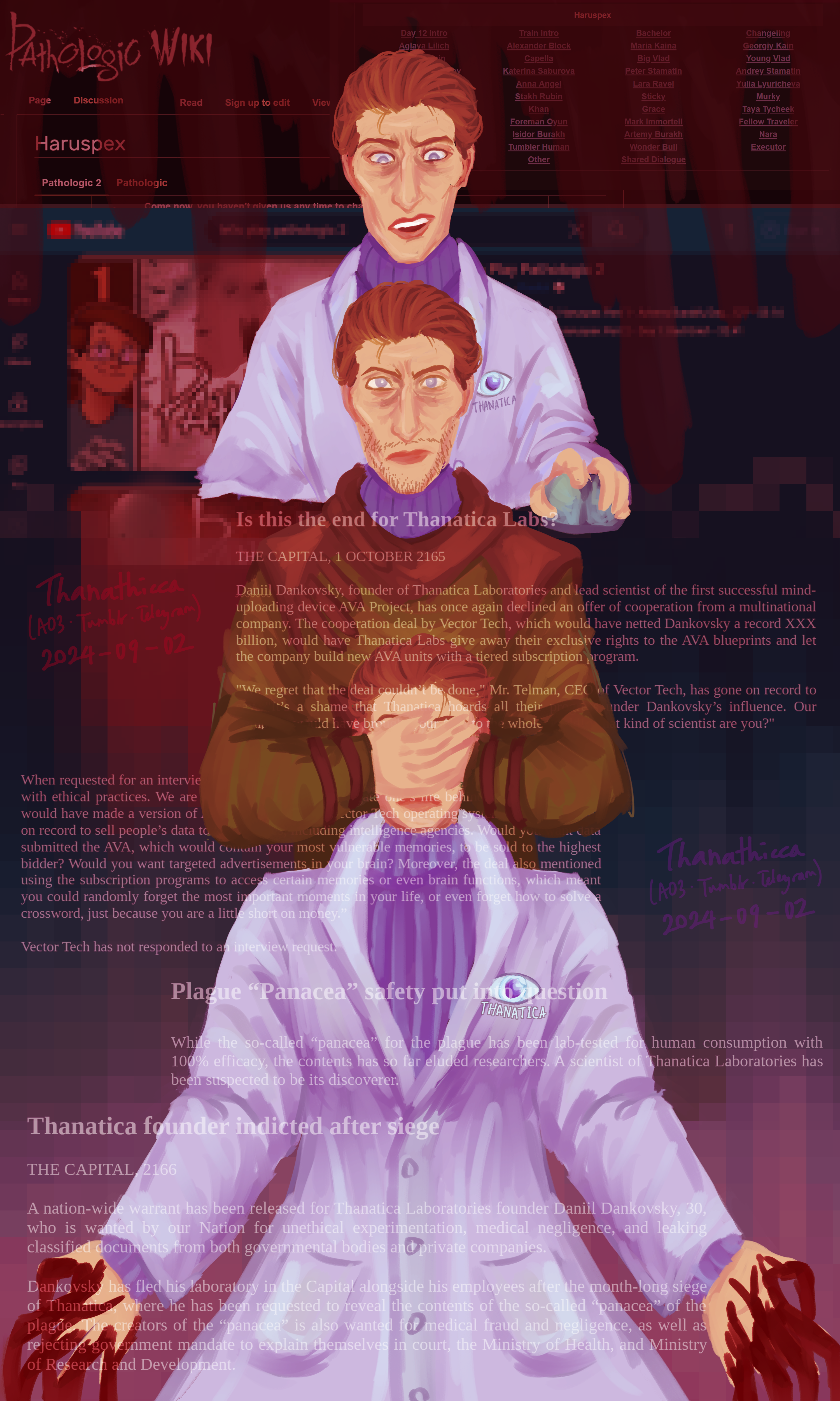A semi-realistic digital art with a red overlay and painting-style shading. The drawing shows the Haruspex from our AU, who is a trans woman. She looks like canon Pathologic 2 Haruspex, just without the stubble, and she is wearing a blue sweater inside a Thanatica lab coat.   On the top is Haruspex holding a mouse with an expression between shock and concern. In the middle is canon Pathologic 2 Haruspex frowning while looking at the camera, his hands closing the eyes of Haruspex at the bottom. At the bottom is AU Haruspex splaying her hands on the side, which drips blood to the bottom of the picture.   The background has blood dripping from the top, translucently covering screenshots of the Pathologic Wiki article on the Haruspex, the Pathologic transcript website, and a youtube search showing let's plays of Pathologic 2. All the screenshots are blurred mozaic-style. The youtube screenshots fade to the bottom into a mozaic-style blue to red gradient.  On the foreground are some fanmade articles about Thanatica, which has Daniil reject a cooperation with a multinational company, scientist questioning the Panacea, and Daniil and his colleagues being wanted by the government after a siege.  On the side is our AO3, Tumblr, and Telegram username, "Thanathicca", and the date, 2 September 2024.