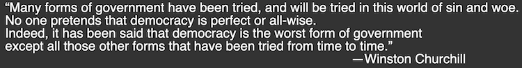 “Many forms of government have been tried, and will be tried in this world of sin and woe. No one pretends that democracy is perfect or all-wise. Indeed, it has been said that democracy is the worst form of government except all those other forms that have been tried from time to time.”  
—Winston Churchill