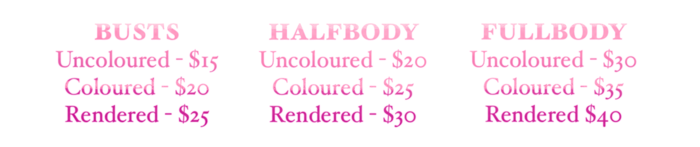 BUSTS. uncoloured $15, coloured $20, rendered $25. HALFBODY. uncoloured $20, coloured $25, rendered $30. FULLBODY. uncoloured $30, coloured $35, rendered $40. BUSTS. uncoloured $15, coloured $20, rendered $25. HALFBODY. uncoloured $20, coloured $25, rendered $30. FULLBODY. uncoloured $30, coloured $35, rendered $40.