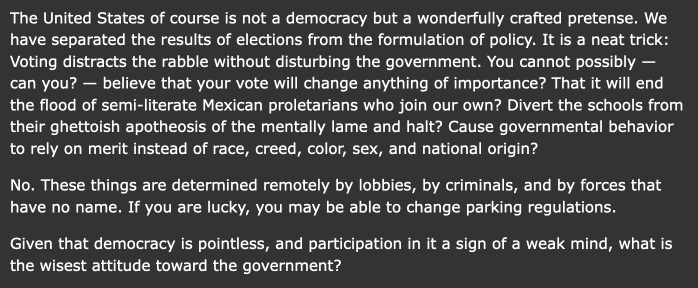 The United States of course is not a democracy but a wonderfully crafted pretense. We have separated the results of elections from the formulation of policy. It is a neat trick: Voting distracts the rabble without disturbing the government. You cannot possibly — can you? — believe that your vote will change anything of importance? That it will end the flood of semi-literate Mexican proletarians who join our own? Divert the schools from their ghettoish apotheosis of the mentally lame and halt? Cause governmental behavior to rely on merit instead of race, creed, color, sex, and national origin? No. These things are determined remotely by lobbies, by criminals, and by forces that have no name. If you are lucky, you may be able to change parking regulations. Given that democracy is pointless, and participation in it a sign of a weak mind, what is the wisest attitude toward the government?