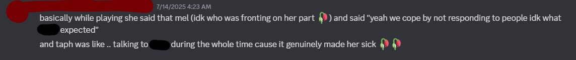 chem explaining that mel said in vc that she "copes" by ignoring people on purpose, she has done this numerous times, even to people who have bpd and made it extremely clear to her that they have bpd, yet she still does it anyways, triggering them on purpose. this got so bad that an alter from chem's system had to check up on friend mentioned because it made the alter feel sick what was happening