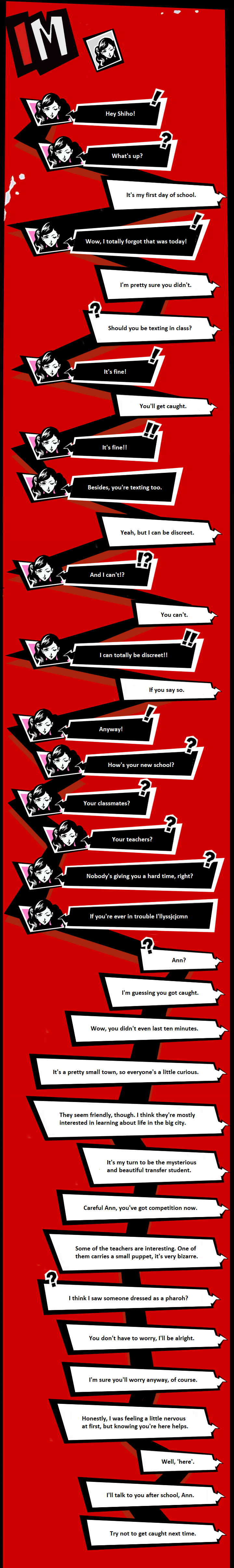 Image description: a replication of the texting interface in Persona 5. There is a black and white icon near the top indicating that this is a private conversation with Ann. Shiho does not have an icon, as this takes place from his perspective; while Ann types messages with white text on a black speech bubble, Shiho's messages are black text on a white speech bubble. The messages are connected by a black line. In the body of the text messages, Ann's chat icon has a light pink background. All of this is over a red background. Transcript of the text messages: Ann: Hey Shiho! Ann: What’s up? Shiho: It’s my first day of school. Ann: That’s today? Wow, I totally forgot! Shiho: I’m pretty sure you didn’t. Shiho: Should you be texting in class? Ann: It’s fine! Shiho: You’ll get caught. Ann: It’s fine!! Ann: Besides, you’re texting too. Shiho: Yeah, but I can be discreet. Ann: And I can’t? Shiho: You can’t. Ann: I can totally be discreet! Shiho: If you say so. Ann: So... Ann: How’s your new school? Ann: Your classmates? Ann: Your teachers? Ann: Nobody’s giving you a hard time, right? A: If you’re ever in trouble I’llyssjcjcmn Shiho: Ann? Shiho: I’m guessing you got caught. Shiho: Wow, you didn’t even last ten minutes. Shiho: It’s a pretty small town so everyone’s a little curious. Shiho: They seem friendly, though. I think they’re mostly interested in hearing about life in the big city. Shiho: It’s my turn to be the mysterious and beautiful transfer student. Shiho: Careful Ann, you’ve got competition now. Shiho: Some of the teachers are interesting. One of them carries a small puppet, it’s very bizarre. Shiho: I think I saw someone dressed like a pharaoh? Shiho: You don’t have to worry, I’ll be alright. Shiho: I’m sure you’ll worry anyway, of course. Shiho: To be honest, I was feeling a little nervous at first, but knowing you’re here helps. Shiho: Well, ‘here’. Shiho: Anyway, I’ll talk to you after school. Shiho: Try not to get caught next time.