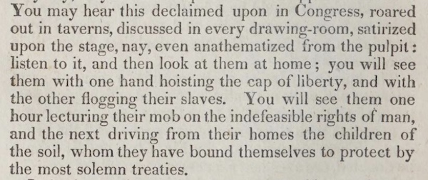 You may hear this declaimed upon in Congress, roared out in taverns, discussed in every drawing-room, satirized upon the stage, nay, even anathematized from the pulpit: listen to it, and then look at them at home; you will see them with one hand hoisting the cap of liberty, and with the other flogging their slaves. You will see them one hour lecturing their mob on the indefeasible rights of man, and the next driving from their homes the children of the soil, whom they have bound themselves to protect by the most solemn treaties.