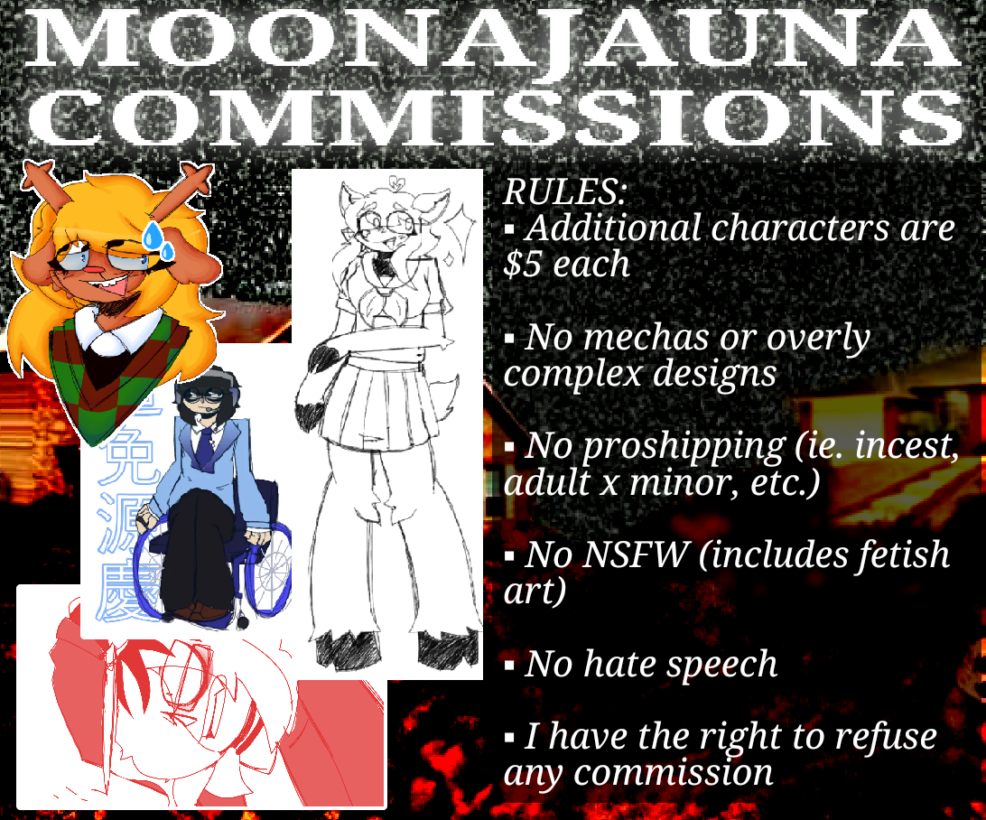 RULES: Additional characters are $5 each, No mechas or overly complex designs, No proshipping (ie. Incest, Adult x Minor, etc.), No NSFW (includes fetish art), No hate speech, I have the right to refuse any commission.