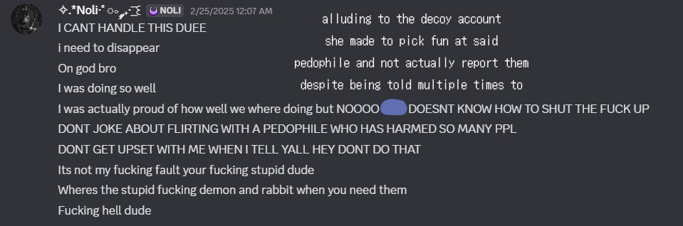 mel would frequently say that she "needs to disappear" indicating run away from her problems, also shit talking a 16 year old for making a joke about flirting with someone they dated before who is a predator. however mel also dated this person, as seen in other screenshots below, and made a decoy account simply to fuck around with them instead of reporting them to the police, which she is able to do because she has their address, as she doxxed this person in our public server
