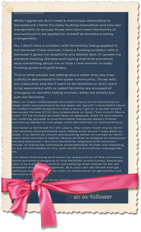 An image of a tall frame with torn paper like outer edges, and a pink bow at the bottom. In the frame is text that reads While I agree we don't need a man/masc alternative to damselpunk I think it's really fucking insensitive and low-key transphobic to accuse those who don't want femininity or womanhood to be applied to oneself as somehow being misogynistic. No, I don't have a problem with femininity being applied to me because I hate woman, I have a fucking problem with it because it gives me dysphoria you ableist dick. It causes me extreme fucking distress and saying that that somehow says something about me or how I view women is really fucking gross and guilt trippy. This is what people are talking about when they say masculinity is demonized in the queer community. Those who are masculine and don't want to be feminine or don't want to be associated with or called feminine are accused of misogyny or secretly hating women, when we simply are just not feminine. Men or masc individuals shouldn't have to be feminine or align with womanhood to be seen as "good" I shouldn't have to make myself dysphoric every time I go to a queer event because I know if I'm too masculine or look "too much like a man" I'll be looked at with fear or disgust, that I'll somehow be making people uncomfortable because Satan forbid someone dares to not align with femininity or womanhood. I've been a feminist for 20 years. My mom took me to feminist events and protests and rallies ever since I was able to walk. I've done so much advocating when it comes to feminism and women's rights. None of that is erased or lessened simply because I am not feminine, aligned with womanhood, or because someone androphobic thinks me wanting to be comfortable in my own body is somehow misogynistic. I've been following and been so supportive of the conversations around misogyny in the MOGAI community, because yes, it is a problem and is something that needs to be addressed and fought against. But you can do those things without being an ass to men or masculine or generally not feminine beings. And ex follower. The pink bow covers up some of the text of the last paragraph.