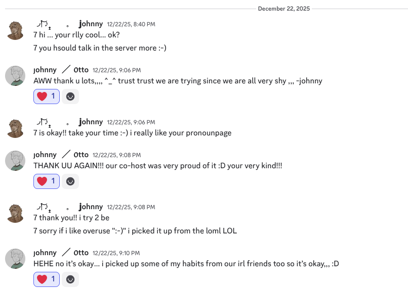 a screenshot from discord ; a conversation between me and Otto. The first message is by me, saying- "hi ... your rlly cool... ok? you hsould talk in the server more :-)" and Otto replies  with "AWW thank u lots,,,, ^�klzzwxh:0000�^ trust trust we are trying since we are all very shy ,,, -johnny"  and I reply with "is okay!! take your time :-) i really like your pronounpage". Otto replies with "THANK UU AGAIN!!! our co-host was very proud of it :D your very kind!!!" and I say, "thank you!! i try 2 be. sorry if i like overuse ":-)" i picked it up from the loml LOL". Otto ends the conversation by saying "HEHE no it’s okay… i picked up some of my habits from our irl friends too so it’s okay,,, :D"