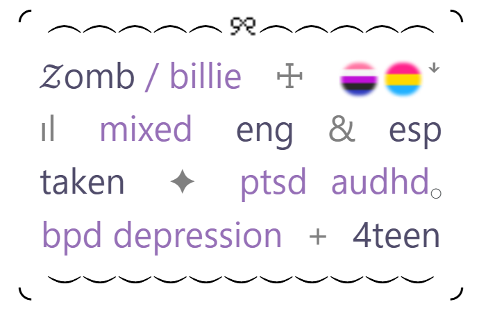 zombie or billie. genderfluid and pansexual.
mixed, speaks english and spanish.
taken by loml. ptsd, autism and adhd.
bpd and depressed. fourteen years old.