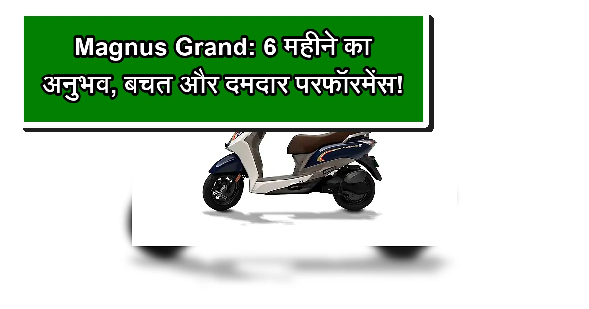 मैग्नस ग्रैंड इलेक्ट्रिक स्कूटर का 6 महीने का अनुभव, बचत और दमदार परफॉरमेंस।