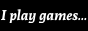 i play games... for tranny faggots!