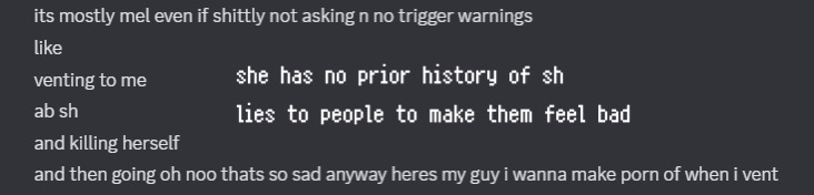 friend explaining that mel would very terribly put no trigger warnings or ask to vent to them, would talk about s/h and killing herself even if they were going through something terrible themselves. mel has no prior history of self harm (according to her herself) and lies/manipulates people she vents to just so she gets her way