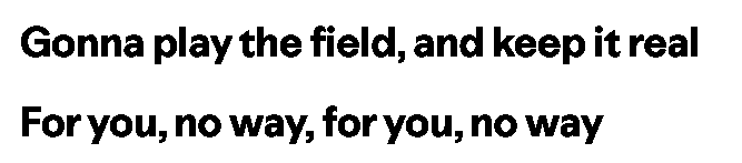 Gotta play the field and keep it real
For you, no way, for you, no way Gotta play the field and keep it real
For you, no way, for you, no way